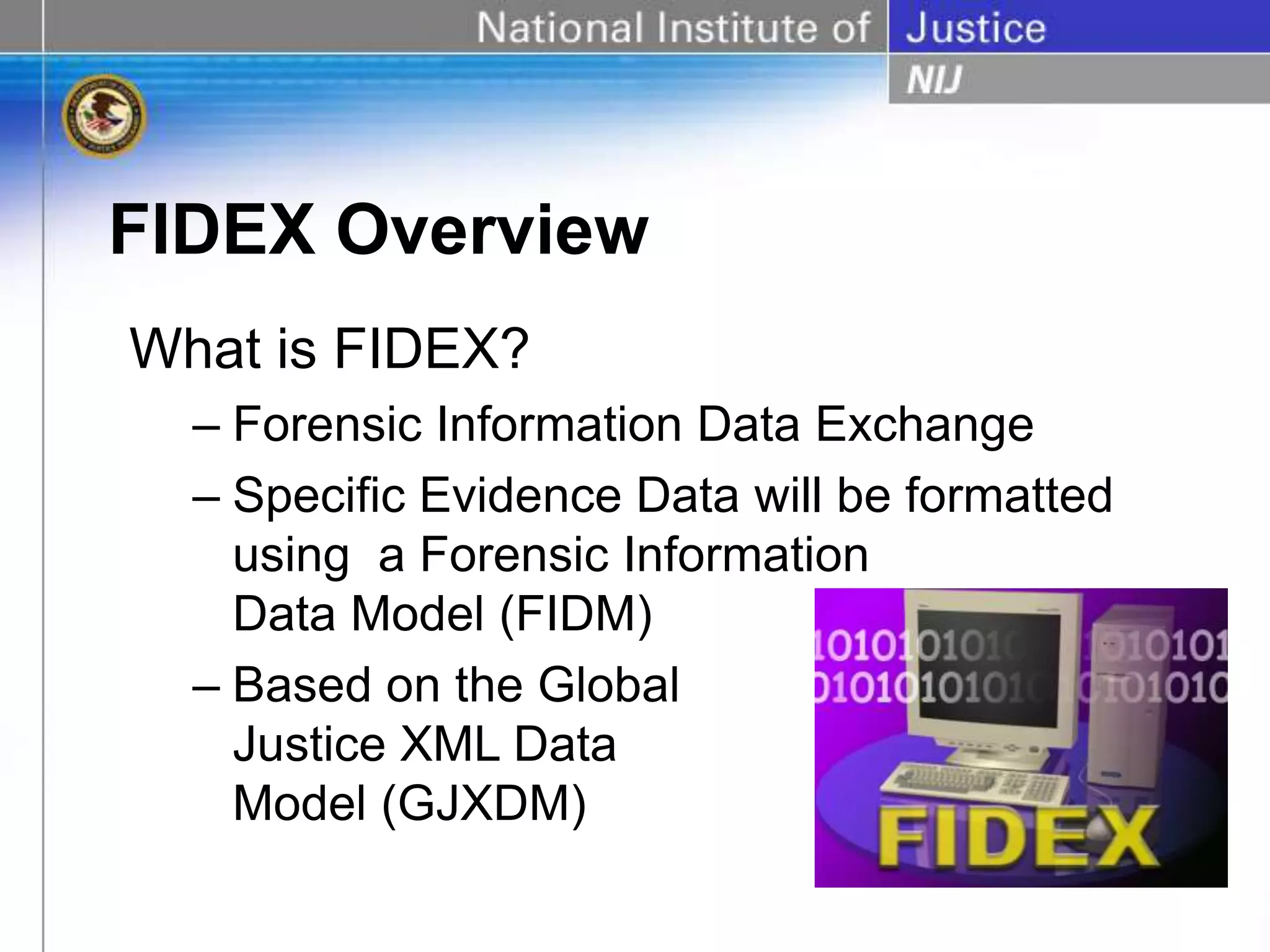 FIDEX Overview
What is FIDEX?
– Forensic Information Data Exchange
– Specific Evidence Data will be formatted
using a Forensic Information
Data Model (FIDM)
– Based on the Global
Justice XML Data
Model (GJXDM)
 