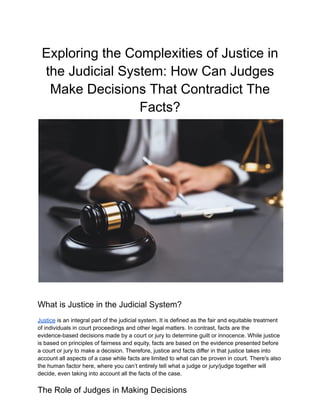 Exploring the Complexities of Justice in
the Judicial System: How Can Judges
Make Decisions That Contradict The
Facts?
What is Justice in the Judicial System?
Justice is an integral part of the judicial system. It is defined as the fair and equitable treatment
of individuals in court proceedings and other legal matters. In contrast, facts are the
evidence-based decisions made by a court or jury to determine guilt or innocence. While justice
is based on principles of fairness and equity, facts are based on the evidence presented before
a court or jury to make a decision. Therefore, justice and facts differ in that justice takes into
account all aspects of a case while facts are limited to what can be proven in court. There's also
the human factor here, where you can’t entirely tell what a judge or jury/judge together will
decide, even taking into account all the facts of the case.
The Role of Judges in Making Decisions
 