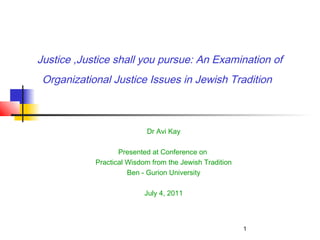 1
Justice ,Justice shall you pursue: An Examination of
Organizational Justice Issues in Jewish Tradition
Dr Avi Kay
Presented at Conference on
Practical Wisdom from the Jewish Tradition
Ben - Gurion University
July 4, 2011
 