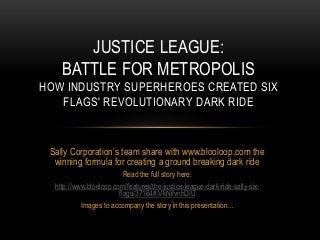 Sally Corporation’s team share with www.blooloop.com the
winning formula for creating a ground breaking dark ride
Read the full story here:
http://www.blooloop.com/features/the-justice-league-dark-ride-sally-six-
flags/37164#.VkNifvnhDIU
Images to accompany the story in this presentation…
JUSTICE LEAGUE:
BATTLE FOR METROPOLIS
HOW INDUSTRY SUPERHEROES CREATED SIX
FLAGS' REVOLUTIONARY DARK RIDE
 