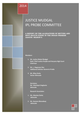 JUSTICE MUDGAL
IPL PROBE COMMITTEE
A REPORT ON THE ALLEGATIONS OF BETTING AND
SPOT/MATCH FIXING IN THE INDIAN PREMIER
LEAGUE- SEASON 6
Members:
1. Mr. Justice Mukul Mudgal
Retd. Chief Justice Punjab and Haryana High Court
Chairman
2. Mr. L. Nageswar Rao
Additional Solicitor General of India
3. Mr. Nilay Dutta
Senior Advocate
Secretary:
Mr. Vidushpat Singhania
Advocate
Research Associates:
1. Ms. Abantee Dutta
Advocate
2. Mr. Gautam Bharadwaj
Advocate
2014
 