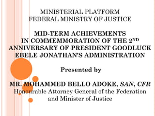 MINISTERIAL PLATFORM
FEDERAL MINISTRY OF JUSTICE
MID-TERM ACHIEVEMENTS
IN COMMEMMORATION OF THE 2ND
ANNIVERSARY OF PRESIDENT GOODLUCK
EBELE JONATHAN’S ADMINISTRATION
Presented by
MR. MOHAMMED BELLO ADOKE, SAN, CFR
Honourable Attorney General of the Federation
and Minister of Justice
 