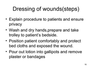 Dressing of wounds(steps)
• Explain procedure to patients and ensure
privacy
• Wash and dry hands,prepare and take
trolley to patient’s bedside.
• Position patient comfortably and protect
bed cloths and exposed the wound.
• Pour out lotion into gallipots and remove
plaster or bandages
16
 