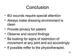 20
Conclusion
• BU wounds require special attention
• Always make dressing environment is
clean
• Provide privacy for patient
• Observe and record findings
• Be looking for signs of restriction of
movement at any joint and act accordingly
• If possible reffer to the physiotherapist.
 