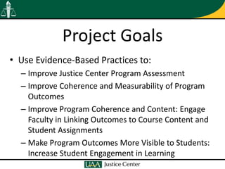 Project Goals
• Use Evidence-Based Practices to:
  – Improve Justice Center Program Assessment
  – Improve Coherence and Measurability of Program
    Outcomes
  – Improve Program Coherence and Content: Engage
    Faculty in Linking Outcomes to Course Content and
    Student Assignments
  – Make Program Outcomes More Visible to Students:
    Increase Student Engagement in Learning
 