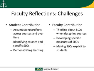 Faculty Reflections: Challenges
• Student Contribution        • Faculty Contribution
  – Accumulating artifacts       – Thinking about SLOs
    across courses and over        when designing courses
    time                         – Developing specific
  – Identifying courses and        measures of SLOs
    specific SLOs                – Making SLOs explicit to
  – Demonstrating learning         students
 