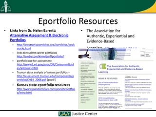 Eportfolio Resources
•   Links from Dr. Helen Barrett:                          • The Association for
    Alternative Assessment & Electronic                      Authentic, Experiential and
    Portfolios                                               Evidence-Based
     –   http://electronicportfolios.org/portfolios/book
         marks.html                                           Learning,   http://www.aaeebl.org
     –   links to student career portfolios
         http://amby.com/kimeldorf/portfolio/
     –   portfolio use for assessment
         http://www2.ed.gov/pubs/OR/ConsumerGuid
         es/admuses.html
     –   Truman state analysis of senior portfolios --
         http://assessment.truman.edu/components/p
         ortfolio/CH14_2008.pdf [good!]
     – Kansas state eportfolio resources
         http://www.joandominick.com/pocketeportfoli
         o/intro.html
 