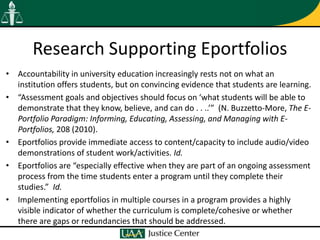 Research Supporting Eportfolios
• Accountability in university education increasingly rests not on what an
  institution offers students, but on convincing evidence that students are learning.
• “Assessment goals and objectives should focus on ‘what students will be able to
  demonstrate that they know, believe, and can do . . ..’” (N. Buzzetto-More, The E-
  Portfolio Paradigm: Informing, Educating, Assessing, and Managing with E-
  Portfolios, 208 (2010).
• Eportfolios provide immediate access to content/capacity to include audio/video
  demonstrations of student work/activities. Id.
• Eportfolios are “especially effective when they are part of an ongoing assessment
  process from the time students enter a program until they complete their
  studies.” Id.
• Implementing eportfolios in multiple courses in a program provides a highly
  visible indicator of whether the curriculum is complete/cohesive or whether
  there are gaps or redundancies that should be addressed.
 