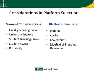 Considerations in Platform Selection

General Considerations           Platforms Evaluated
•   Faculty Learning Curve   •   Maraha
•   University Support       •   Adobe
•   Student Learning Curve   •   PowerPoint
•   Student Access           •   (LiveText at Brandman
•   Portability                  University)
 