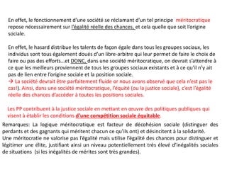 En effet, le fonctionnement d’une société se réclamant d’un tel principe méritocratique
repose nécessairement sur l’égalité réelle des chances, et cela quelle que soit l’origine
sociale.
En effet, le hasard distribue les talents de façon égale dans tous les groupes sociaux, les
individus sont tous également doués d’un libre-arbitre qui leur permet de faire le choix de
faire ou pas des efforts…et DONC, dans une société méritocratique, on devrait s’attendre à
ce que les meilleurs proviennent de tous les groupes sociaux existants et à ce qu’il n’y ait
pas de lien entre l’origine sociale et la position sociale.
 La société devrait être parfaitement fluide or nous avons observé que cela n’est pas le
cas!). Ainsi, dans une société méritocratique, l’équité (ou la justice sociale), c’est l’égalité
réelle des chances d’accéder à toutes les positions sociales.
Les PP contribuent à la justice sociale en mettant en œuvre des politiques publiques qui
visent à établir les conditions d’une compétition sociale équitable.
Remarques: La logique méritocratique est facteur de décohésion sociale (distinguer des
perdants et des gagnants qui méritent chacun ce qu’ils ont) et désincitent à la solidarité.
Une méritocratie ne valorise pas l’égalité mais utilise l’égalité des chances pour distinguer et
légitimer une élite, justifiant ainsi un niveau potentiellement très élevé d’inégalités sociales
de situations (si les inégalités de mérites sont très grandes).
 