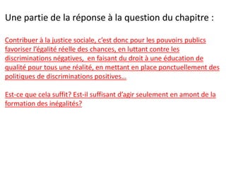 Une partie de la réponse à la question du chapitre :
Contribuer à la justice sociale, c’est donc pour les pouvoirs publics
favoriser l’égalité réelle des chances, en luttant contre les
discriminations négatives, en faisant du droit à une éducation de
qualité pour tous une réalité, en mettant en place ponctuellement des
politiques de discriminations positives…
Est-ce que cela suffit? Est-il suffisant d’agir seulement en amont de la
formation des inégalités?
 