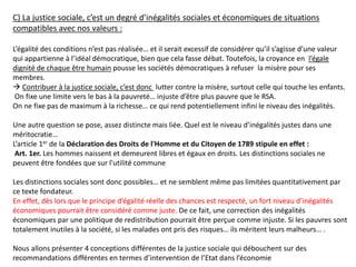 C) La justice sociale, c’est un degré d’inégalités sociales et économiques de situations
compatibles avec nos valeurs :
L’égalité des conditions n’est pas réalisée… et il serait excessif de considérer qu’il s’agisse d’une valeur
qui appartienne à l’idéal démocratique, bien que cela fasse débat. Toutefois, la croyance en l’égale
dignité de chaque être humain pousse les sociétés démocratiques à refuser la misère pour ses
membres.
 Contribuer à la justice sociale, c’est donc lutter contre la misère, surtout celle qui touche les enfants.
On fixe une limite vers le bas à la pauvreté… injuste d’être plus pauvre que le RSA.
On ne fixe pas de maximum à la richesse… ce qui rend potentiellement infini le niveau des inégalités.
Une autre question se pose, assez distincte mais liée. Quel est le niveau d’inégalités justes dans une
méritocratie…
L’article 1er de la Déclaration des Droits de l'Homme et du Citoyen de 1789 stipule en effet :
Art. 1er. Les hommes naissent et demeurent libres et égaux en droits. Les distinctions sociales ne
peuvent être fondées que sur l'utilité commune
Les distinctions sociales sont donc possibles… et ne semblent même pas limitées quantitativement par
ce texte fondateur.
En effet, dès lors que le principe d’égalité réelle des chances est respecté, un fort niveau d’inégalités
économiques pourrait être considéré comme juste. De ce fait, une correction des inégalités
économiques par une politique de redistribution pourrait être perçue comme injuste. Si les pauvres sont
totalement inutiles à la société, si les malades ont pris des risques… ils méritent leurs malheurs… .
Nous allons présenter 4 conceptions différentes de la justice sociale qui débouchent sur des
recommandations différentes en termes d’intervention de l’Etat dans l’économie
 
