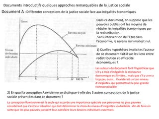 Document A : Différentes conceptions de la justice sociale face aux inégalités économiques
Dans ce document, on suppose que les
pouvoirs publics ont les moyens de
réduire les inégalités économiques par
la redistribution.
Sans intervention de l’Etat dans
l’économie, le revenu minimal est nul.
1) Quelles hypothèses implicites l’auteur
de ce document fait-il sur les liens entre
redistribution et efficacité
économiques ?
2) En quoi la conception Rawlsienne se distingue-t-elle des 3 autres conceptions de la justice
sociale présentées dans ce document ?
Les auteurs du document font l’hypothèse que
s’il y a trop d’inégalités la croissance
économique est limitée… mais que s’il y a en a
trop peu aussi… Il existerait un bon niveau
d’inégalités, qui permettrait la plus grande
richesse possible
La conception Rawlsienne est la seule qui accorde une importance spéciale aux personnes les plus pauvres
considérant que c’est leur situation qui doit déterminer le choix du niveau d’inégalités souhaitable afin de faire en
sorte que les plus pauvres puissent tous satisfaire leurs besoins individuels essentiels.
Documents introductifs quelques approches remarquables de la justice sociale
 