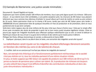 C1) Exemple de libertarisme: une justice sociale minimaliste :
Document B : Quand l'égalité est injuste
Supposons que notre société compte 100 millions de membres, tous à peu près égaux quant à la richesse- 100 euros
chacun - et aux talents tout à fait semblables, à une petite exception près: les chansons de MC Solaar nous plaisent
tellement que nous sommes tous désireux d'acheter le nouvel album qu'il vient de mettre en vente au prix unitaire
de 10 euros. Notre patrimoine chute sur le champ à 90 euros, tandis que celui de MC Solaar passe sans tarder à
1000000100 d'euros (abstraction faite de quelques broutilles en frais (la production et de promotion, dont on nous
pardonnera de ne pas tenir compte).
Voilà donc notre rappeur plus de onze millions de fois plus riche que chacun d'entre nous ! Cela par le simple effet
d'une juste circulation des droits de propriété à partir de la (non moins juste) situation égalitaire initiale. L’Etat ne
pourra pas arguer de l'inégalité résultante pour effectuer quelque redistribution que ce soit: ce serait là bafouer la
liberté qu’a chacun de nous d'user à sa guise de la richesse et des talents qu'en toute justice il détient.
Philippe Van Parijs, éthique économique et sociale, La découverte et Syros 2000.
1. Expliquer: pourquoi, dans le cas décrit dans le texte, une correction des inégalités serait-elle injuste?
2. Justifier: doit-on en conclure qu'il ne faut pas réduire les inégalités de revenus?
La redistribution serait injuste car les inégalités résultent d’échanges librement consentis
en fonction des mérites (au sens ici de talents) de chacun.
Non, cet exemple très théorique d’un fonctionnement parfaitement méritocratique de la société
n’est pas réaliste car ici, tous les individus partaient d’une même situation initiale.
En plus, le texte suppose que MC Solaar est capable de produire seul 100 millions de CD et qu’il n’a
jamais eu besoin de personne pour cultiver son talent. Or, la production de richesses est toujours
un acte collectif dans lequel il est difficile d’identifier des contributions individuelles et donc des
juste rémunérations individuelles »
 