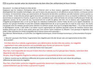 C2) La justice sociale selon les économistes du bien-être (les utilitaristes) et leurs limites
Document C : le critère de Pareto et critère de Sen
Supposons que les créateurs d'entreprises liées à l'Internet aient vu leurs revenus augmenter considérablement à la faveur du
développement des nouvelles technologies, sans que le revenu des plus pauvres en soit affecté en aucune manière, à la hausse comme
à la baisse. Un économiste rompu aux raisonnements de l’économie du bien-être considérera une telle évolution comme positive au
sens de Pareto : le bien-être de certains agents économiques s'est accru sans que personne n'ait vu sa situation se détériorer. Certains
économistes en resteraient là. D'autres, et parmi eux Sen, considèrent quel critère de Pareto est une base insuffisante pour fonder des
jugements sociaux. De leur point de vue, l'accroissement de la taille du gâteau doit être mis en balance avec l'augmentation de
l'inégalité qu'enregistrent dans un tel cas de figure les indicateurs traditionnels comme l'indice de Gini ou le rapport interdéciles. La
position d'un groupe d'individus ne peut être analysée indépendamment de ce qui se passe dans le reste du corps social. Des écarts
trop grands entre les individus peuvent porter atteinte à la cohésion sociale. Ainsi que le soulignait déjà Platon : « Si un État veut éviter
la désintégration sociale, il doit veiller à ne tolérer aucune augmentation de l'extrême pauvreté comme de l'extrême richesse dans
quelque partie que ce soit du corps social, parce que l'une comme l'autre conduisent au désastre. C'est pourquoi le législateur doit
veiller à fixer clairement les limites acceptables de la richesse comme de la pauvreté. »
Tony Atkinson, Michel Glaude, et Lucile Olier, Les Inégalités économiques, conseil d'analyse économique, La Documentation française
2001.
1. Résumer: pourquoi, chez Pareto, l'augmentation des inégalités peut-elle aller de pair avec une augmentation du bien-être
de la société?
2. Expliquer: pourquoi, selon A. Sen, le critère de Pareto n'est-il pas juste?
3. Déduire: montrez que les définitions différentes de la justice sociale de Pareto et de Sen vont induire des politiques
différentes de lutte contre les inégalités.
Si le bien-être d’un individu augmentation sans détérioration du bien-être des autres, les inégalités
augmentent mais cette évolution est souhaitable pour Pareto car personne n’y perd.
Pour Sen, il est impossible de mesurer le bien-être d’un individu ou d’un groupe dans l’absolu, notre bien-être
dépend de celui des autres.
De plus, trop d’inégalités fragilise la cohésion sociale et la possibilité de bien-vivre ensemble
Pour Sen, il faut lutter contre les inégalités quand elles deviennent inacceptables socialement… Pour pareto, il n’y
a potentiellement pas de limites si personne n’y perd.
 