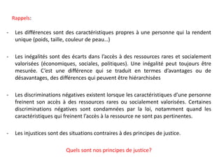 - Les différences sont des caractéristiques propres à une personne qui la rendent
unique (poids, taille, couleur de peau…)
- Les inégalités sont des écarts dans l’accès à des ressources rares et socialement
valorisées (économiques, sociales, politiques). Une inégalité peut toujours être
mesurée. C’est une différence qui se traduit en termes d’avantages ou de
désavantages, des différences qui peuvent être hiérarchisées
- Les discriminations négatives existent lorsque les caractéristiques d’une personne
freinent son accès à des ressources rares ou socialement valorisées. Certaines
discriminations négatives sont condamnées par la loi, notamment quand les
caractéristiques qui freinent l’accès à la ressource ne sont pas pertinentes.
- Les injustices sont des situations contraires à des principes de justice.
Quels sont nos principes de justice?
Rappels:
 
