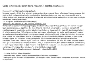 C3) La justice sociale selon Rawls, maximin et égalités des chances.
Document D : la théorie de la justice de Rawls
Rawls est conduit à définir deux principes fondamentaux. Le principe de liberté selon lequel chaque personne doit
avoir un droit égal au système le plus étendu de libertés de base égales pour tous, qui soit compatible avec le
même système pour les autres. Le principe de différence, aux termes duquel les inégalités sociales et économiques
doivent être telles qu'elles soient:
-au plus grand bénéfice des plus désavantagés;
-attachées à des fonctions et à des positions ouvertes à tous.
On notera le caractère radical de ces principes, et notamment du second. Chaque individu doit pouvoir occuper
toute position sociale, la répartition des dons et talents individuels est considérée comme un bien collectif
mobilisable pour la coopération sociale: la juste rémunération de chacun doit être favorable à cette coopération.
Ce principe a priorité sur l'efficacité économique qui est ainsi subordonnée à la justice sociale parce qu’à moyen
terme elle dépend de celle-ci. Rawls ne rejette donc pas le principe d'efficacité: «S'il y a des inégalités de revenus
et de fortune, des différences d'autorité et des degrés de responsabilité qui tendent à améliorer la situation de
tous par rapport à la situation d'égalité, pourquoi ne pas l'autoriser? Il en résulte qu'il peut être légitime
d'accroître l'écart entre l'individu le plus favorisé et l'individu le moins bien loti, dans des limites précisées de telle
sorte que la situation de ce dernier s'améliore. » Ainsi, le revenu minimum, dont la théorie de Rawls fonde le droit,
ne peut dépasser le montant au-delà duquel le poids de l'impôt nécessaire à son financement freinerait l'initiative
économique. On ne peut donc aller jusqu'au strict égalitarisme quantitatif.
Commissariat général du plan, document du travail, « Inégalités 90 », 1990
1 Lire: que signifie la phrase soulignée?
2. Résumer: quels sont les critères qui fondent une société juste selon Rawls?
3. Expliquer: quelle nuance Rawls apporte-t-il par rapport à Pareto concernant les écarts entre les individus au sein
d'une société?
 