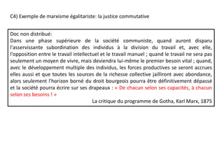 Doc non distribué:
Dans une phase supérieure de la société communiste, quand auront disparu
l'asservissante subordination des individus à la division du travail et, avec elle,
l'opposition entre le travail intellectuel et le travail manuel ; quand le travail ne sera pas
seulement un moyen de vivre, mais deviendra lui-même le premier besoin vital ; quand,
avec le développement multiple des individus, les forces productives se seront accrues
elles aussi et que toutes les sources de la richesse collective jailliront avec abondance,
alors seulement l'horizon borné du droit bourgeois pourra être définitivement dépassé
et la société pourra écrire sur ses drapeaux : « De chacun selon ses capacités, à chacun
selon ses besoins ! »
La critique du programme de Gotha, Karl Marx, 1875
C4) Exemple de marxisme égalitariste: la justice commutative
 