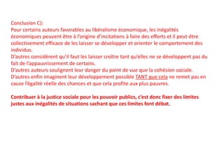 Conclusion C):
Pour certains auteurs favorables au libéralisme économique, les inégalités
économiques peuvent être à l’origine d’incitations à faire des efforts et il peut-être
collectivement efficace de les laisser se développer et orienter le comportement des
individus.
D’autres considèrent qu’il faut les laisser croître tant qu’elles ne se développent pas du
fait de l’appauvrissement de certains.
D’autres auteurs soulignent leur danger du point de vue que la cohésion sociale.
D’autres enfin imaginent leur développement possible TANT que cela ne remet pas en
cause l’égalité réelle des chances et que cela profite aux plus pauvres.
Contribuer à la justice sociale pour les pouvoir publics, c’est donc fixer des limites
justes aux inégalités de situations sachant que ces limites font débat.
 