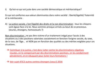 I) Qu’est-ce qui est juste dans une société démocratique et méritocratique?
Ce qui est conforme aux valeurs dominantes dans notre société : liberté/égalité/ fraternité
et la méritocratie .
A) La justice sociale, c’est l’égalité des droits et la non-discrimination : tous les citoyens
sont égaux face à la loi. Nous sommes presque arrivés au bout de ce processus.
(Jeunes, étrangers, homosexuels ?)
Non-discrimination : ne pas être victime d’un traitement inégal pour l’accès à des
situations ou à des positions valorisées socialement en fonction l’origine sociale, du sexe,
de la race, de l’âge… et NON pas en fonction des qualités ou des mérites exigibles pour ces
situations.
 Contribuer à la justice, c’est donc lutter contre les discriminations négatives
injustes, en le compensant par des discriminations positives, en les condamnant
pénalement, et en éduquant pour éviter leurs formations !
 Voir sujet d’EC3 autres centres étrangers (vous!) 2016
 