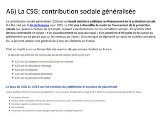 A6) La CSG: contribution sociale généralisée
La contribution sociale généralisée (CSG) est un impôt destiné à participer au financement de la protection sociale.
Il a été créé par la loi de finances pour 1991. La CSG vise à diversifier le mode de financement de la protection
sociale qui, avant la création de cet impôt, reposait essentiellement sur les cotisations sociales. Ce système était
devenu contestable en raison : d’un alourdissement du coût du travail ; d’un problème d’efficacité et de justice du
prélèvement qui ne pesait que sur les revenus du travail ; d’un manque de légitimité car seuls les salariés cotisaient.
Or, la Sécurité sociale s’est généralisée à tous les résidents en France.
C’est un impôt assis sur l’ensemble des revenus des personnes résidant en France.
 
