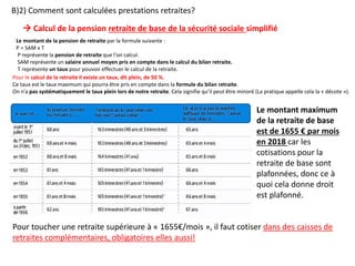 Le montant de la pension de retraite par la formule suivante :
P = SAM x T
P représente la pension de retraite que l'on calcul.
SAM représente un salaire annuel moyen pris en compte dans le calcul du bilan retraite.
T représente un taux pour pouvoir effectuer le calcul de la retraite.
Pour le calcul de la retraite il existe un taux, dit plein, de 50 %.
Ce taux est le taux maximum qui pourra être pris en compte dans la formule du bilan retraite.
On n’a pas systématiquement le taux plein lors de notre retraite. Cela signifie qu’il peut être minoré (La pratique appelle cela la « décote »).
 Calcul de la pension retraite de base de la sécurité sociale simplifié
Le montant maximum
de la retraite de base
est de 1655 € par mois
en 2018 car les
cotisations pour la
retraite de base sont
plafonnées, donc ce à
quoi cela donne droit
est plafonné.
B)2) Comment sont calculées prestations retraites?
Pour toucher une retraite supérieure à « 1655€/mois », il faut cotiser dans des caisses de
retraites complémentaires, obligatoires elles aussi!
 