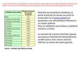 La prime d’activité est un complément de revenu récent, en vigueur depuis le 1er janvier 2016 ayant donné lieu à un
premier versement en février 2016 (vous allez comprendre avec les deux schémas des diapositives suivantes)
Destinée aux travailleurs modestes, la
prime d'activité est versée aux actifs (à
temps plein ou à temps partiel) qui
perçoivent une rémunération inférieure à
un certain plafond.
Pour un célibataire sans enfant, ce plafond
est fixé à 1,3 Smic.
Le montant de la prime d’activité s’ajoute
aux revenus d’activité (et éventuellement
au RSA socle si avec revenu total est
inférieur au niveau de revenu garanti.
 