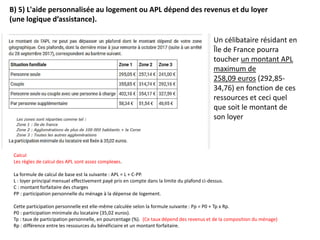 B) 5) L'aide personnalisée au logement ou APL dépend des revenus et du loyer
(une logique d’assistance).
Un célibataire résidant en
Île de France pourra
toucher un montant APL
maximum de
258,09 euros (292,85-
34,76) en fonction de ces
ressources et ceci quel
que soit le montant de
son loyer
Calcul
Les règles de calcul des APL sont assez complexes.
La formule de calcul de base est la suivante : APL = L + C-PP.
L : loyer principal mensuel effectivement payé pris en compte dans la limite du plafond ci-dessus.
C : montant forfaitaire des charges
PP : participation personnelle du ménage à la dépense de logement.
Cette participation personnelle est elle-même calculée selon la formule suivante : Pp = P0 + Tp x Rp.
P0 : participation minimale du locataire (35,02 euros).
Tp : taux de participation personnelle, en pourcentage (%). (Ce taux dépend des revenus et de la composition du ménage)
Rp : différence entre les ressources du bénéficiaire et un montant forfaitaire.
 