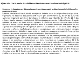 C) Les effets de la production de biens collectifs non-marchand sur les inégalités
Document H : Les dépenses d’éducation participent davantage à la réduction des inégalités que les
dépenses de santé
Parmi les transferts sociaux en nature, les dépenses de santé prises en charge sont le principal poste.
Cependant, les dépenses d’éducation sont un peu plus discriminantes et, du fait de leur poids
également important, participent davantage à la réduction des inégalités. En effet, les 20 % des
ménages les plus modestes bénéficient de 28 % de ces dépenses, contre 21%des dépenses de santé.
Recevant par ailleurs 70 % des aides au logement, ils bénéficient au total d’un quart des transferts
sociaux en nature. Seuls les ménages au niveau de vie le plus faible bénéficient de transferts liés aux
dépenses d’éducation légèrement supérieurs en niveau aux transferts liés à la santé. Cette catégorie
comprend en effet les plus fortes proportions de ménages ayant trois enfants, ainsi que de ménages
jeunes, dont nombre d’étudiants vivant seuls. Les plus jeunes, auxquels sont destinés l’essentiel des
dépenses d’éducation, sont aussi moins consommateurs de soins médicaux.
Avant transferts, les ménages les plus aisés disposent de 42 % des revenus primaires, puis de 40%du
revenu disponible après les transferts en espèces résultant du solde entre les prélèvements fiscaux et
sociaux et les prestations sociales versées sous forme monétaire aux ménages, enfin de 36 % du
revenu disponible ajusté après transferts en nature. Le système de redistribution n’a globalement pas
d’impact sur les 20 % des ménages en milieu de distribution, qui reçoivent 17%des revenus avant
comme après transferts. Enfin, les plus modestes disposent de 5 % des revenus primaires. Via la
distribution opérée par les transferts en espèces et en nature, ils bénéficient de 8 % du revenu
disponible et de 11 % du revenu disponible ajusté. La prise en compte des transferts en nature
modifie aussi largement pour ces derniers la structure de leur consommation.
 