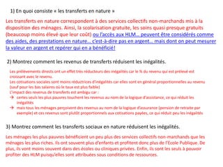 2) Montrez comment les revenus de transferts réduisent les inégalités.
1) En quoi consiste « les transferts en nature »
Les prélèvements directs ont un effet très réducteurs des inégalités car le % du revenu qui est prélevé est
croissant avec le revenu.
Les cotisations sociales sont moins réductrices d’inégalités car elles sont en général proportionnelles au revenu
(sauf pour les bas salaires où le taux est plus faible)
L’impact des revenus de transferts est ambigu car :
 certes seuls les plus pauvres touchent les revenus au nom de la logique d’assistance, ce qui réduit les
inégalités
 mais tous les ménages perçoivent des revenus au nom de la logique d’assurance (pension de retraite par
exemple) et ces revenus sont plutôt proportionnels aux cotisations payées, ce qui réduit peu les inégalités
Les ménages les plus pauvres bénéficient un peu plus des services collectifs non-marchands que les
ménages les plus riches. Ils ont souvent plus d’enfants et profitent donc plus de l’Ecole Publique. De
plus, ils vont moins souvent dans des écoles ou cliniques privées. Enfin, ils sont les seuls à pouvoir
profiter des HLM puisqu’elles sont attribuées sous conditions de ressources.
3) Montrez comment les transferts sociaux en nature réduisent les inégalités.
Les transferts en nature correspondent à des services collectifs non-marchands mis à la
disposition des ménages. Ainsi, la scolarisation gratuite, les soins quasi presque gratuits
(beaucoup moins élevé que leur coût) ou l’accès aux HLM… peuvent être considérés comme
des aides, des prestations en nature… c’est-à-dire pas en argent… mais dont on peut mesurer
la valeur en argent et repérer qui en a bénéficié!
 