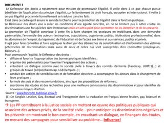 DOCUMENT 3
Le Défenseur des droits a notamment pour mission de promouvoir l’égalité. Il veille donc à ce que chacun puisse
bénéficier de l’application du principe d’égalité, sur le fondement du droit français, européen et international. Il veille à
ce que l’égalité proclamée formellement se traduise dans les faits.
C’est dans ce cadre qu’il assure le suivi de la Charte pour la promotion de l’égalité dans la fonction publique.
Le Défenseur des droits vise à créer les conditions d’une égalité concrète, en ne se limitant pas à lutter contre les
discriminations une fois qu’elles sont intervenues mais en anticipant pour permettre de les identifier et de les prévenir.
La promotion de l’égalité contribue à cette fin à faire changer les pratiques en mobilisant, dans une démarche
partenariale, l’ensemble des acteurs (entreprises, associations, organismes publics, fédérations professionnelles) dans
les domaines de l’emploi, du logement, de l’éducation et de l’accès aux biens et aux services, publics et privés.
Il agit pour faire connaître et faire appliquer le droit par des démarches de sensibilisation et d’information des victimes
potentielles de discriminations mais aussi de ceux et celles qui sont susceptibles d’en commettre (employeurs,
bailleurs...).
Pour promouvoir l’égalité, le Défenseur des droits :
• diffuse et favorise l’appropriation des bonnes pratiques identifiées ;
• organise des partenariats pour favoriser l’engagement des acteurs ;
• entretient un dialogue continu avec la société civile à travers des comités d’entente (handicap, LGBT(1)...) et
groupes de travail (emploi/handicap, LGBT/emploi...) ;
• conduit des actions de sensibilisation et de formation destinées à accompagner les acteurs dans le changement de
leurs pratiques ;
• formule des avis et des recommandations, ainsi que des propositions de réformes ;
• coordonne des études et des recherches pour une meilleure connaissance des discriminations et pour identifier de
nouveaux moyens d’action.
Source : www.fonction-publique.gouv.fr
(1) De l’anglais Lesbian, Gay, Bisexual and Transgender dont la traduction en français donne lesbien, gay, bisexuel et
transgenre.
 Les PP contribuent à la justice sociale en mettant en œuvre des politiques publiques qui
associent des acteurs privés, de la société civile… pour anticiper les discriminations négatives et
les prévenir: en montrant le bon exemple, en encadrant un dialogue, en finançant des études,
en menant des campagnes pour sensibiliser au problème… Influence!
 