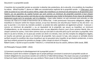 Document I: La propriété sociale
L'invention de la propriété sociale va consister à attacher des protections, de la sécurité, à la condition du travailleur
lui-même. Alfred Fouillée (1), donne en 1884 une caractérisation explicite de la propriété sociale : « L’État peut, sans
violer la justice et au nom de la justice même, exiger des travailleurs un minimum de prévoyance et de garanties pour
l’avenir, car ces garanties du capital humain qui sont comme un minimum de propriété essentiel à tout citoyen
vraiment libre et égal aux autres sont de plus en plus nécessaires pour éviter la formation d’une classe de prolétaires
fatalement vouée soit à la servitude, soit à la rébellion. » Avec cette citation, on voit comment sont articulés un rôle
nouveau de l’État et le mode d’intervention de ce même État : il doit promouvoir l’assurance obligatoire, obliger les
travailleurs à s’assurer contre les risques sociaux, ce qui leur donnera une sécurité pour l’avenir au lieu de vivre « au
jour la journée » à la merci du moindre accident. Le produit de cette opération est également précisé : il procure «
comme un minimum de propriété », ou un équivalent de la propriété, qui assure au travailleur un minimum
d’indépendance, ou de ressources nécessaires pour ne pas dépendre d’autrui, jouir d’une certaine liberté, être un
citoyen comme les autres, c’est-à-dire comme ceux qui sont dans la sécurité parce qu’ils sont dans la propriété. Ainsi
dans le cas de la retraite, on ne peut pas vendre son droit à la retraite, mais une fois remplies les obligations légales,
on touche une pension qui assure un minimum de propriété. Sans assurer le luxe, cela conjure ce véritable drame
qu’était souvent la condition des vieux travailleurs qui ne pouvaient plus travailler et qui étaient condamnés, à moins
que leurs enfants puissent les prendre en charge, à aller croupir et mourir à l’hospice.
Robert Castel, « Qu’est-ce que la société ? Volume 3, » Université de tous les savoirs, éditions Odile Jacob, 2000.
(1) Philosophe Français (1838 – 1912).
1) Comment caractériser le développement de la propriété sociale ?
2) Montrez à partir de la citation soulignée que le projet politique consistant à construire la propriété sociale en
rendant obligatoire les assurances sociales est conforme à l’idéal démocratique. N’y voyez-vous pas un paradoxe ?
3) Quel est l’autre intérêt politique qui a pu conduire l’Etat à jouer le rôle de promoteur de la propriété sociale ?
 
