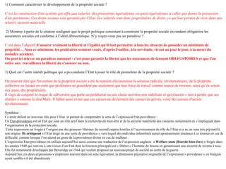 1) Comment caractériser le développement de la propriété sociale ?
C’est la construction d’un système qui offre aux salariés des protections équivalentes ou quasi équivalentes à celles que donne la possession
d’un patrimoine. Ces droits sociaux sont garantis par l’Etat. Les salariés sont donc propriétaires de droits, ce qui leur permet de vivre dans une
relative sécurité matérielle.
2) Montrez à partir de la citation soulignée que le projet politique consistant à construire la propriété sociale en rendant obligatoire les
assurances sociales est conforme à l’idéal démocratique. N’y voyez-vous pas un paradoxe ?
C’est dans l’objectif d’assurer vraiment la liberté et l’égalité qu’il faut permettre à tous les citoyens de posséder un minimum de
propriété… Sans ce minimum, les prolétaires seraient voués, d’après Fouillée, à la servitude, vivant au jour le jour, à la merci du
moindre accident.
On peut ici relever un paradoxe amusant : c’est pour garantir la liberté que les assurances deviennent OBLIGATOIRES et que l’on
retire aux travailleurs la liberté de s’assurer ou non.
3) Quel est l’autre intérêt politique qui a pu conduire l’Etat à jouer le rôle de promoteur de la propriété sociale ?
On pourrait dire que l'invention de la propriété sociale a été la manière d'économiser la solution radicale, révolutionnaire, de la propriété
collective en faisant en sorte que prolétaires ne possèdent pas seulement que leur force de travail comme source de revenus, mais qu’ils soient
eux aussi, des propriétaires.
Il s'agit de conjurer le risque de subversion que porte un prolétariat ou une classe ouvrière non stabilisée et qui n'aurait « rien à perdre que ses
chaînes » comme le dira Marx. Il fallait aussi éviter que ces caisses ne deviennent des caisses de grèves, voire des caisses d’action
révolutionnaire.
Synthèse :
Ce texte définit un nouveau rôle pour l’Etat et permet de comprendre le sens de l’expression Etat-providence :
Un Etat-providence est un Etat qui joue un rôle actif dans la recherche du bien-être et de la sécurité matérielle des citoyens, notamment en s’impliquant dans
l’organisation de la protection sociale.
Cette expression est forgée à l’origine par des penseurs libéraux du second empire hostiles à l’accroissement du rôle de l’Etat et a eu un sens très péjoratif à
son origine. Ils critiquent « l’Etat érigé en une sorte de providence » vers lequel des individus infantilisés aurait spontanément tendance à se tourner en cas de
difficulté, comme lorsque l’on attend un geste de la providence divine en cas de malheur.
L’expression Etat-providence est utilisée aujourd’hui aussi comme une traduction de l’expression anglaise « Welfare state (Etat de bien-être) » forgée dans
les années 1940 qui renvoie à une vision d’un Etat dont la fonction principale est « libérer » l’homme du besoin en garantissant une sécurité de revenu à tous.
Elle fut notamment développée par Beveridge en 1944 qui voulait proposer un nouveau projet de société au sortir de la guerre.
Aujourd’hui ces deux expressions s’emploient souvent dans un sens équivalent, la dimension péjorative originelle de l’expression « providence » en français
ayant semble-t-il été abandonnée
 