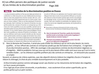 III) Les effets pervers des politiques de justice sociale
A) Les limites de la discrimination positive Page 268
1) Dans le domaine de l’insertion, il serait plus juste d’aider les chômeurs qui en ont le plus besoin, les moins
qualifiés… en leur offrant des contrats en entreprises plutôt que des formations hors-entreprise… Il s’agit bien
d’une discrimination positive… Offrir des avantages à des populations victimes de discrimination négatives ou
d’inégalités… MAIS le problème c’est que ceux qui ont le plus besoin d’être aidés sont aussi ceux qu’il est le moins
rentable d’aider… car les chômeurs qualifiés profitent plus des contrats en entreprise… et retrouvent plus souvent
un emploi.
Souvent, en absence de critères explicites, avec des objectifs distincts (réduire les inégalités d’accès à l’emploi et
réduire le chômage), le choix du plus rentable économiquement est le plus probable.
2) Discrimination positive comme rattrapage social= pas d’action sur les mécanismes de formation des inégalités,
sur leurs causes principales.
Il ne s’agit pas d’une action structurelle, en profondeur… mais seulement d’une action superficielle, qui ne
profite parfois qu’à un petit nombre…
 