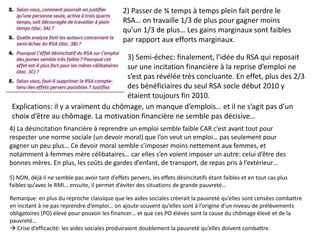 2) Passer de ¾ temps à temps plein fait perdre le
RSA… on travaille 1/3 de plus pour gagner moins
qu’un 1/3 de plus… Les gains marginaux sont faibles
par rapport aux efforts marginaux.
3) Semi-échec: finalement, l’idée du RSA qui reposait
sur une incitation financière à la reprise d’emploi ne
s’est pas révélée très concluante. En effet, plus des 2/3
des bénéficiaires du seul RSA socle début 2010 y
étaient toujours fin 2010.
Explications: il y a vraiment du chômage, un manque d’emplois… et il ne s’agit pas d’un
choix d’être au chômage. La motivation financière ne semble pas décisive…
4) La désincitation financière à reprendre un emploi semble faible CAR c’est avant tout pour
respecter une norme sociale (un devoir moral) que l’on veut un emploi… pas seulement pour
gagner un peu plus… Ce devoir moral semble s’imposer moins nettement aux femmes, et
notamment à femmes mère célibataires… car elles s’en voient imposer un autre: celui d’être des
bonnes mères. En plus, les coûts de gardes d’enfant, de transport, de repas pris à l’extérieur…
5) NON, déjà il ne semble pas avoir tant d’effets pervers, les effets désincitatifs étant faibles et en tout cas plus
faibles qu’avec le RMI… ensuite, il permet d’éviter des situations de grande pauvreté…
Remarque: en plus du reproche classique que les aides sociales créerait la pauvreté qu’elles sont censées combattre
en incitant à ne pas reprendre d’emploi… on ajoute souvent qu’elles sont à l’origine d’un niveau de prélèvements
obligatoires (PO) élevé pour pouvoir les financer… et que ces PO élévés sont la cause du chômage élevé et de la
pauvreté…
 Crise d’efficacité: les aides sociales produiraient doublement la pauvreté qu’elles doivent combattre.
 