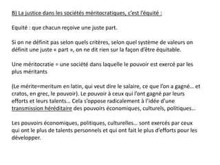 B) La justice dans les sociétés méritocratiques, c’est l’équité :
Equité : que chacun reçoive une juste part.
Si on ne définit pas selon quels critères, selon quel système de valeurs on
définit une juste « part », on ne dit rien sur la façon d’être équitable.
Une méritocratie = une société dans laquelle le pouvoir est exercé par les
plus méritants
(Le mérite=meritum en latin, qui veut dire le salaire, ce que l’on a gagné… et
cratos, en grec, le pouvoir). Le pouvoir à ceux qui l’ont gagné par leurs
efforts et leurs talents… Cela s’oppose radicalement à l’idée d’une
transmission héréditaire des pouvoirs économiques, culturels, politiques…
Les pouvoirs économiques, politiques, culturelles… sont exercés par ceux
qui ont le plus de talents personnels et qui ont fait le plus d’efforts pour les
développer.
 