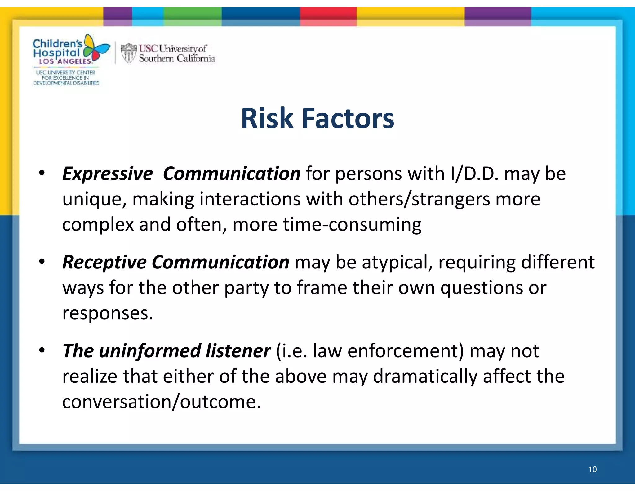 Risk Factors
• Expressive Communication for persons with I/D.D. may be
unique, making interactions with others/strangers more
complex and often, more time-consuming
• Receptive Communication may be atypical, requiring different
ways for the other party to frame their own questions or
responses.
• The uninformed listener (i.e. law enforcement) may not
realize that either of the above may dramatically affect the
conversation/outcome.
10
 