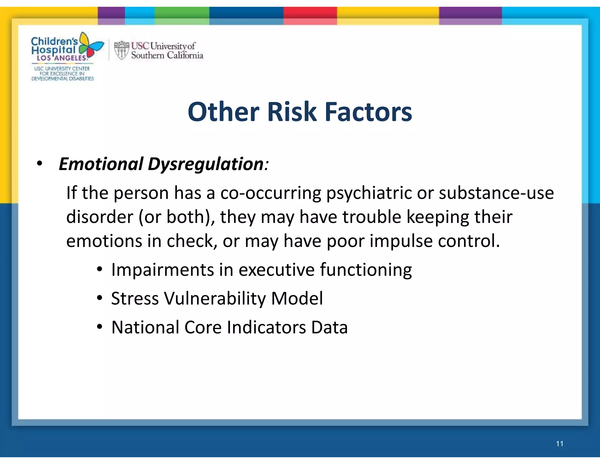 Other Risk Factors
• Emotional Dysregulation:
If the person has a co-occurring psychiatric or substance-use
disorder (or both), they may have trouble keeping their
emotions in check, or may have poor impulse control.
• Impairments in executive functioning
• Stress Vulnerability Model
• National Core Indicators Data
11
!
 