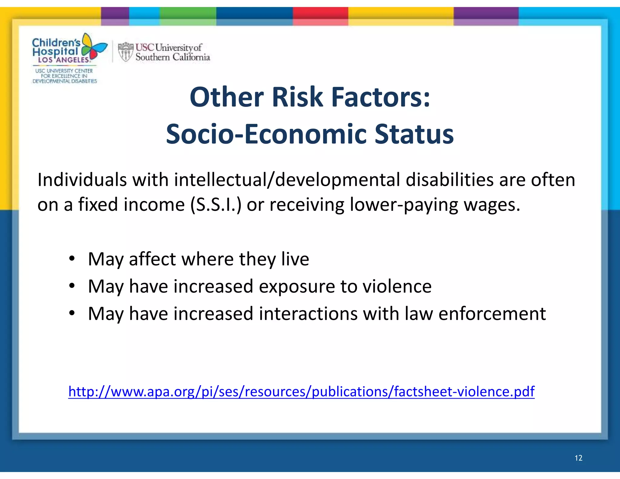 Other Risk Factors:
Socio-Economic Status
Individuals with intellectual/developmental disabilities are often
on a fixed income (S.S.I.) or receiving lower-paying wages.
• May affect where they live
• May have increased exposure to violence
• May have increased interactions with law enforcement
http://www.apa.org/pi/ses/resources/publications/factsheet-violence.pdf
12
!
 