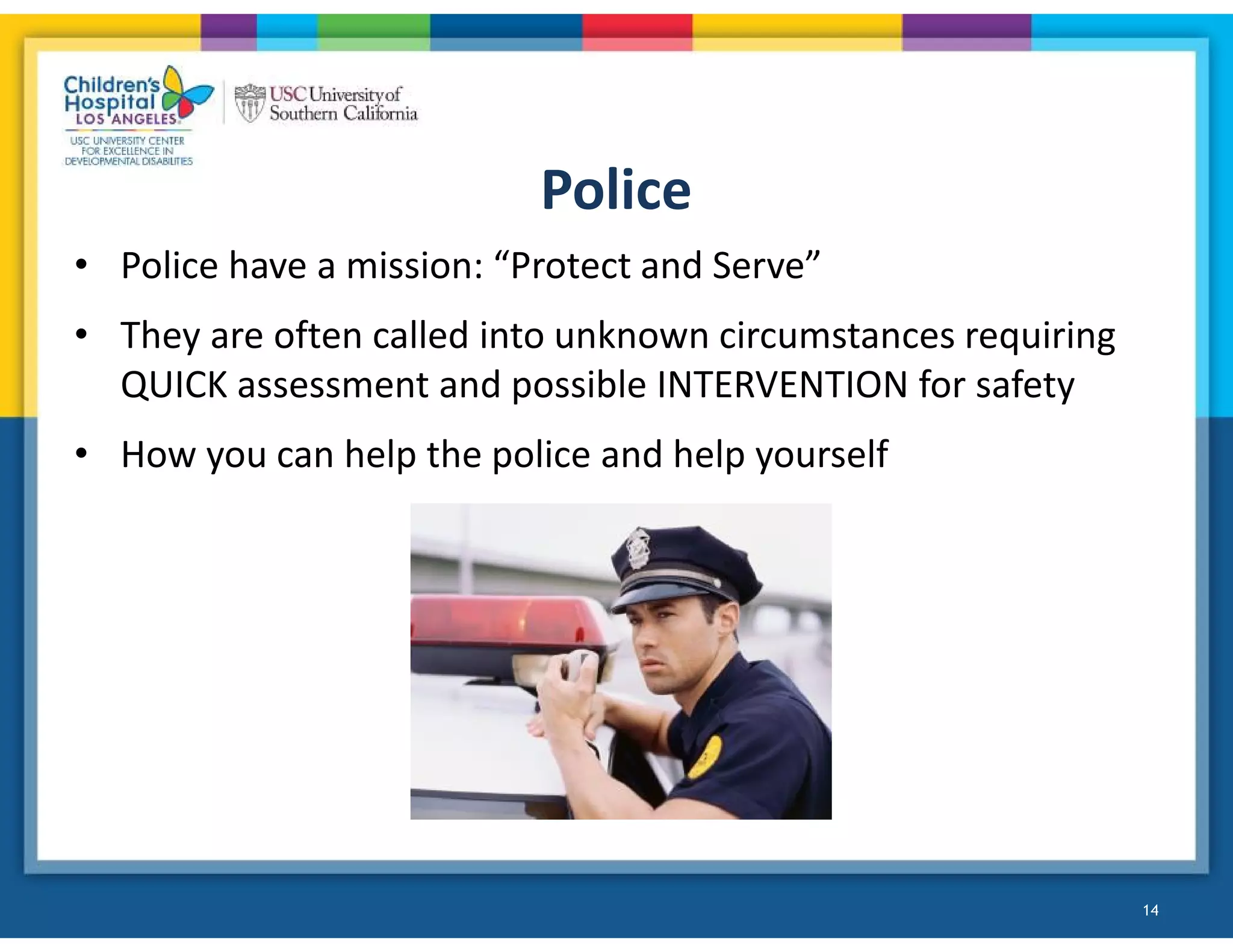 Police
• Police have a mission: “Protect and Serve”
• They are often called into unknown circumstances requiring
QUICK assessment and possible INTERVENTION for safety
• How you can help the police and help yourself
14
 
