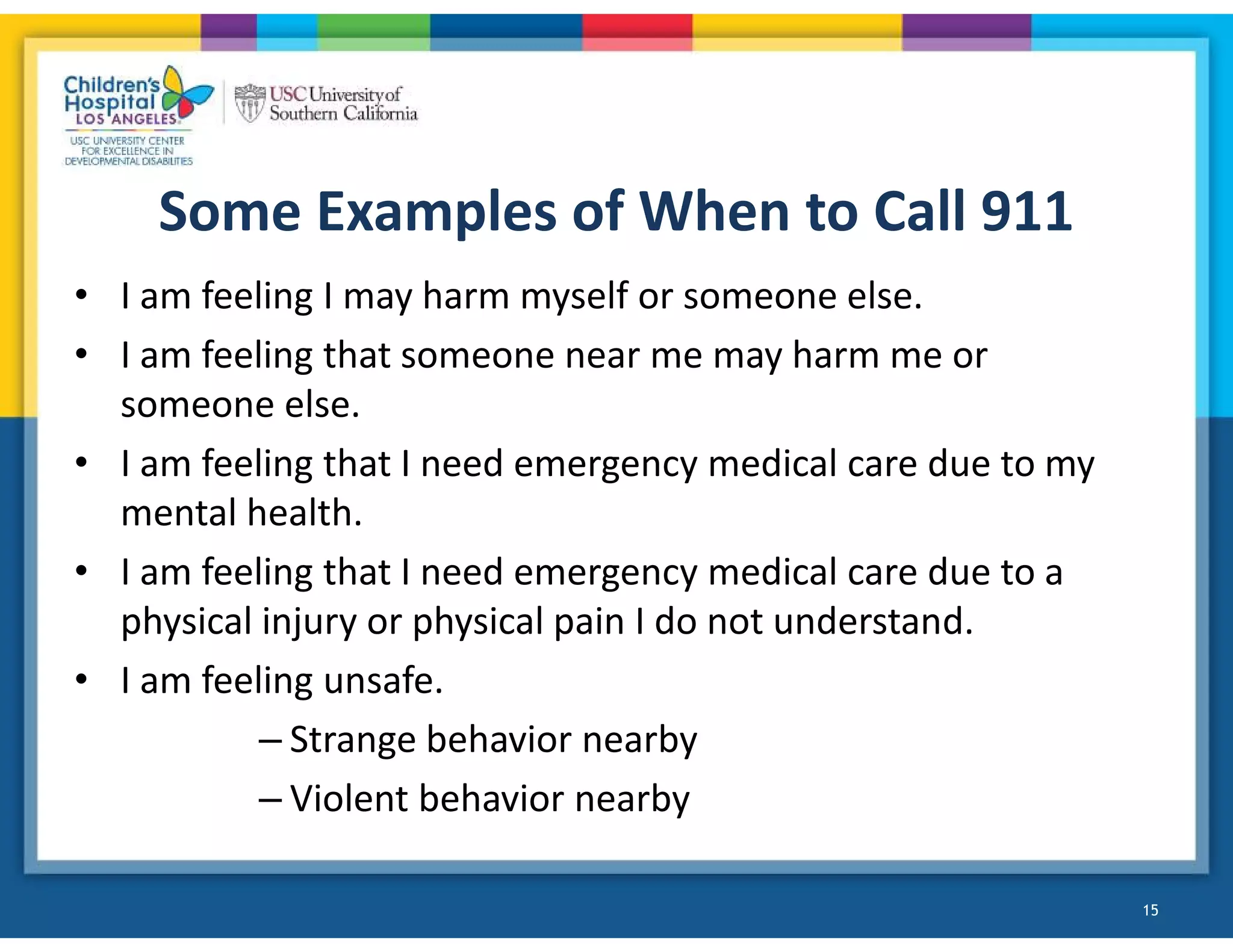 Some Examples of When to Call 911
• I am feeling I may harm myself or someone else.
• I am feeling that someone near me may harm me or
someone else.
• I am feeling that I need emergency medical care due to my
mental health.
• I am feeling that I need emergency medical care due to a
physical injury or physical pain I do not understand.
• I am feeling unsafe.
– Strange behavior nearby
– Violent behavior nearby
15
 