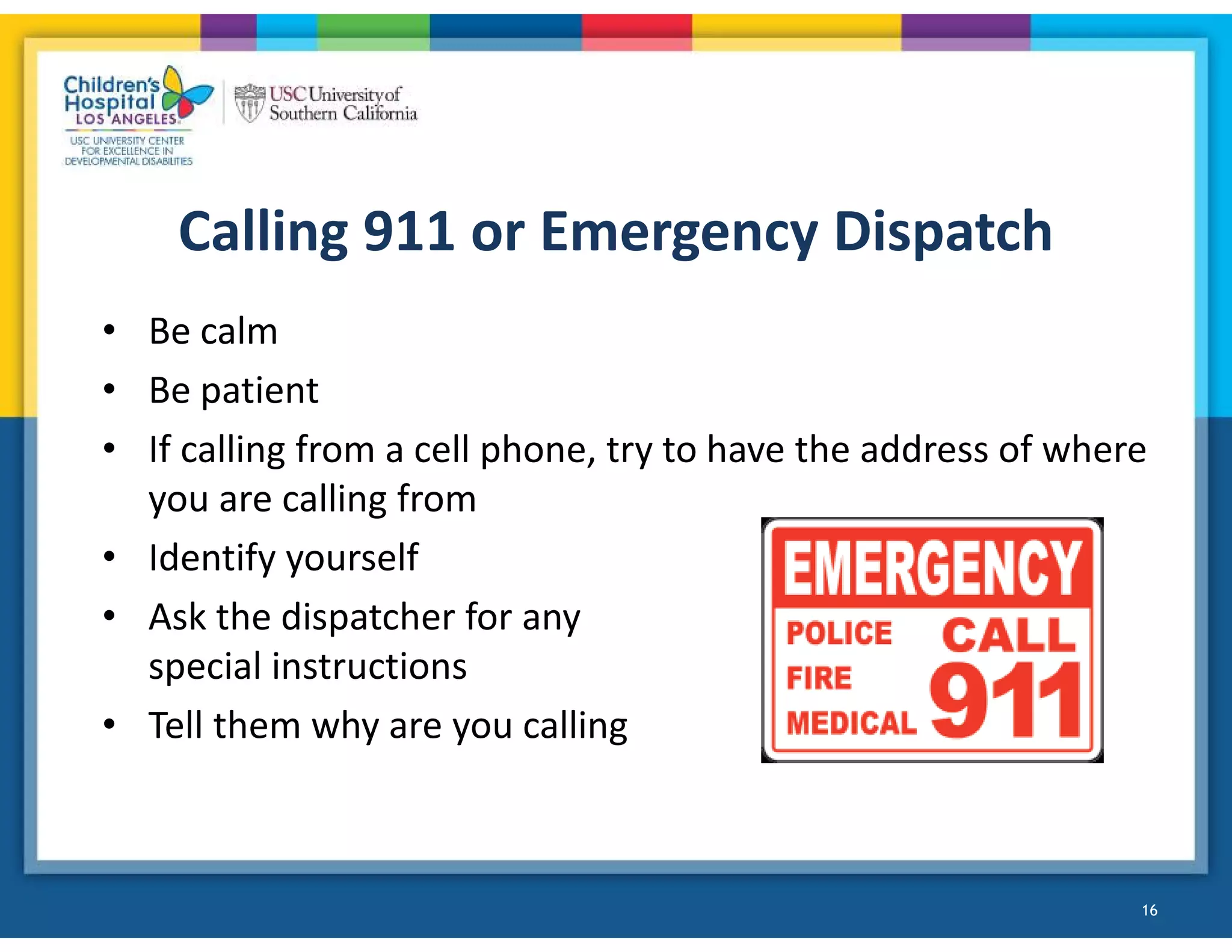 Calling 911 or Emergency Dispatch
• Be calm
• Be patient
• If calling from a cell phone, try to have the address of where
you are calling from
• Identify yourself
• Ask the dispatcher for any
special instructions
• Tell them why are you calling
16
 
