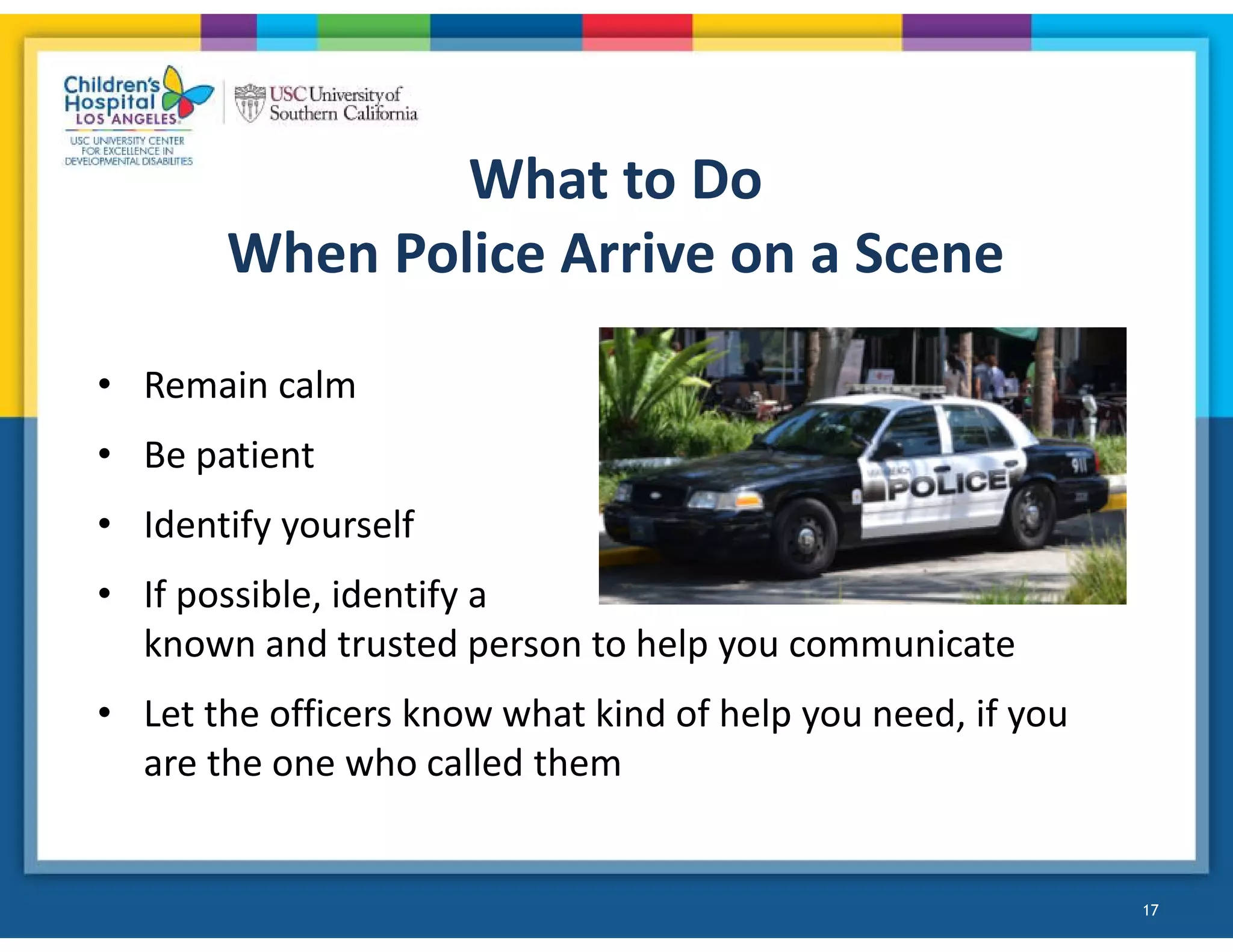 What to Do
When Police Arrive on a Scene
• Remain calm
• Be patient
• Identify yourself
• If possible, identify a
known and trusted person to help you communicate
• Let the officers know what kind of help you need, if you
are the one who called them
17
 