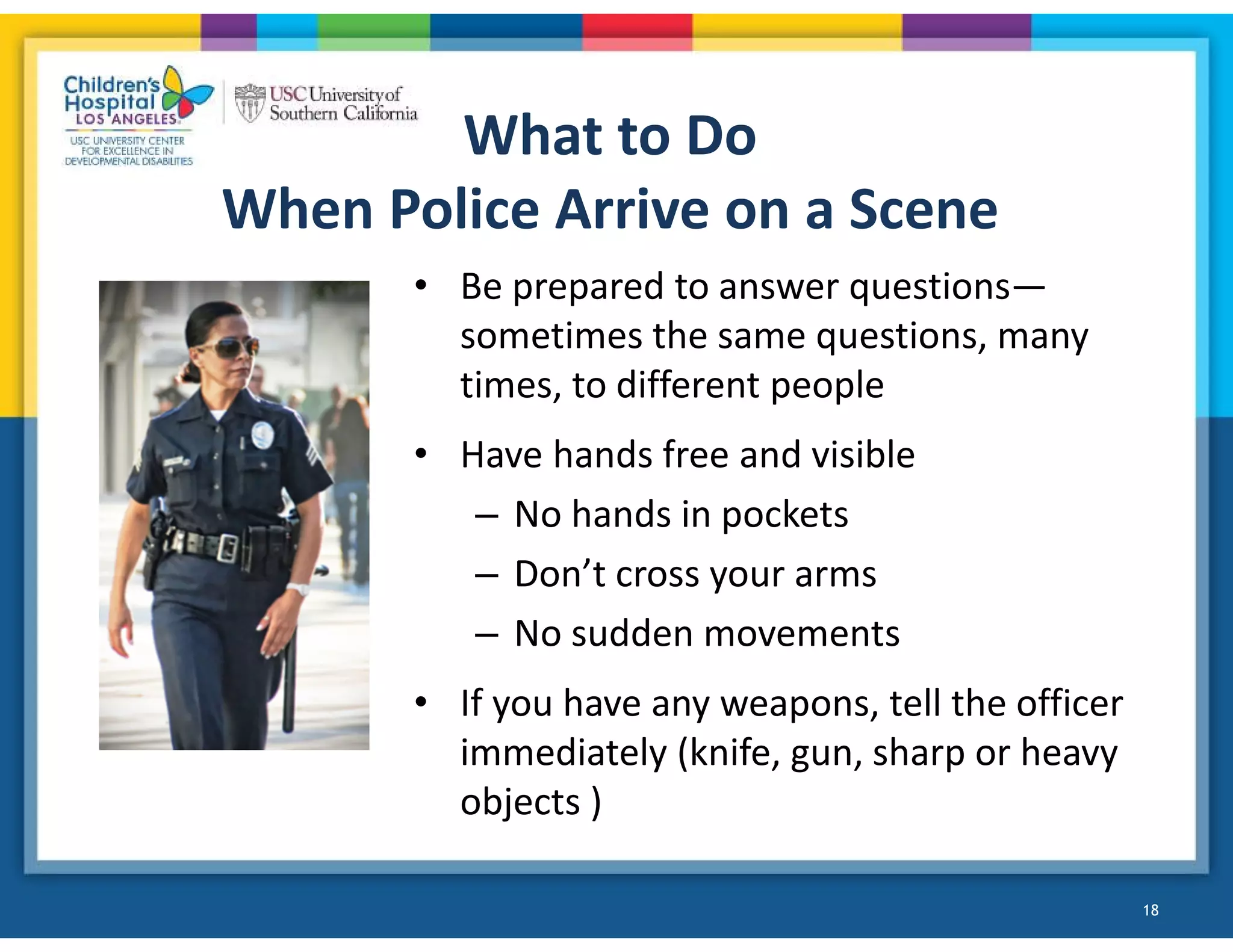 • Be prepared to answer questions—
sometimes the same questions, many
times, to different people
• Have hands free and visible
– No hands in pockets
– Don’t cross your arms
– No sudden movements
• If you have any weapons, tell the officer
immediately (knife, gun, sharp or heavy
objects )
18
What to Do
When Police Arrive on a Scene
 