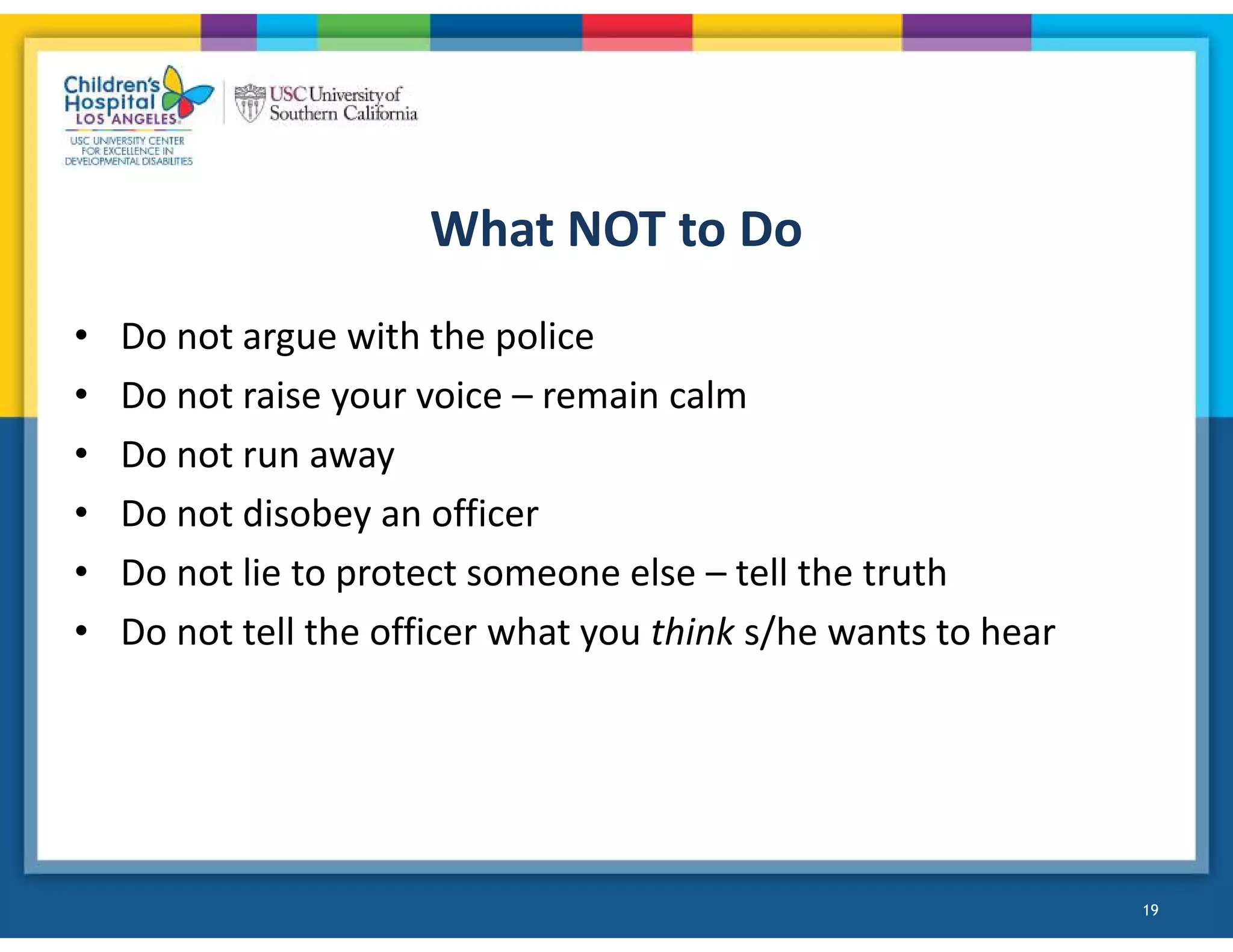 What NOT to Do
• Do not argue with the police
• Do not raise your voice – remain calm
• Do not run away
• Do not disobey an officer
• Do not lie to protect someone else – tell the truth
• Do not tell the officer what you think s/he wants to hear
19
 