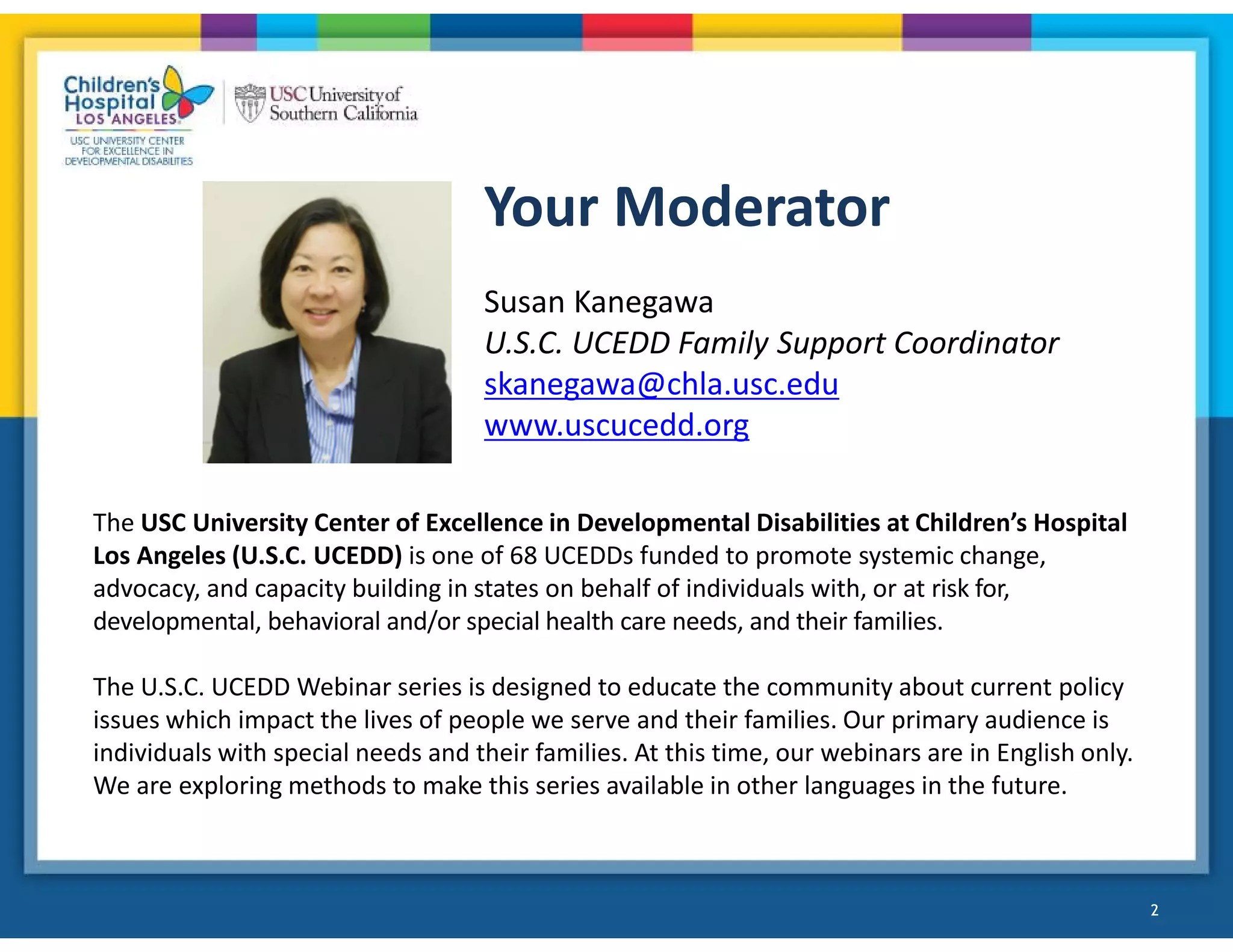 Your Moderator
2
Susan Kanegawa
U.S.C. UCEDD Family Support Coordinator
skanegawa@chla.usc.edu
www.uscucedd.org
The USC University Center of Excellence in Developmental Disabilities at Children’s Hospital
Los Angeles (U.S.C. UCEDD) is one of 68 UCEDDs funded to promote systemic change,
advocacy, and capacity building in states on behalf of individuals with, or at risk for,
developmental, behavioral and/or special health care needs, and their families.
The U.S.C. UCEDD Webinar series is designed to educate the community about current policy
issues which impact the lives of people we serve and their families. Our primary audience is
individuals with special needs and their families. At this time, our webinars are in English only.
We are exploring methods to make this series available in other languages in the future.
2
 
