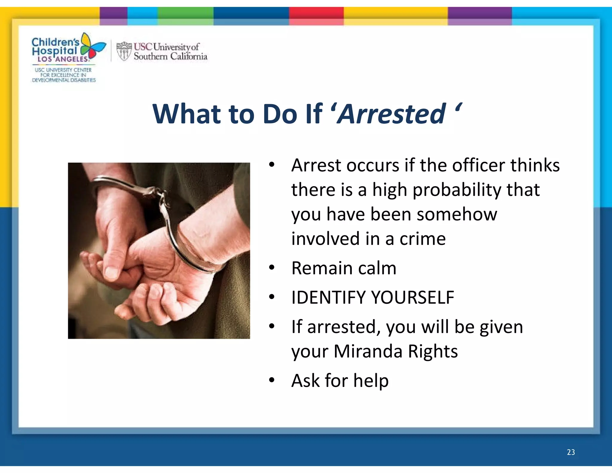 What to Do If ‘Arrested ‘
• Arrest occurs if the officer thinks
there is a high probability that
you have been somehow
involved in a crime
• Remain calm
• IDENTIFY YOURSELF
• If arrested, you will be given
your Miranda Rights
• Ask for help
23
 