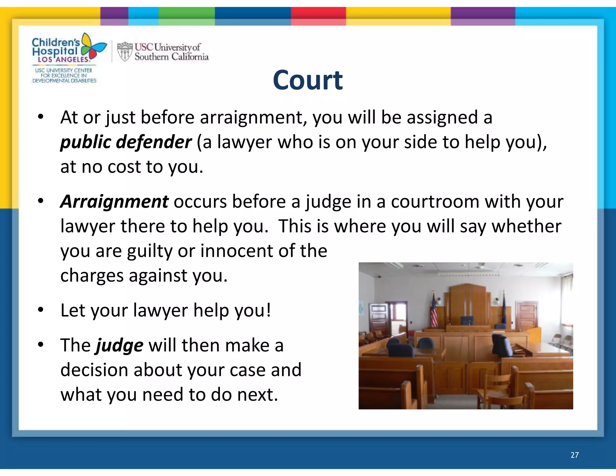 Court
• At or just before arraignment, you will be assigned a
public defender (a lawyer who is on your side to help you),
at no cost to you.
• Arraignment occurs before a judge in a courtroom with your
lawyer there to help you. This is where you will say whether
you are guilty or innocent of the
charges against you.
• Let your lawyer help you!
• The judge will then make a
decision about your case and
what you need to do next.
27
 