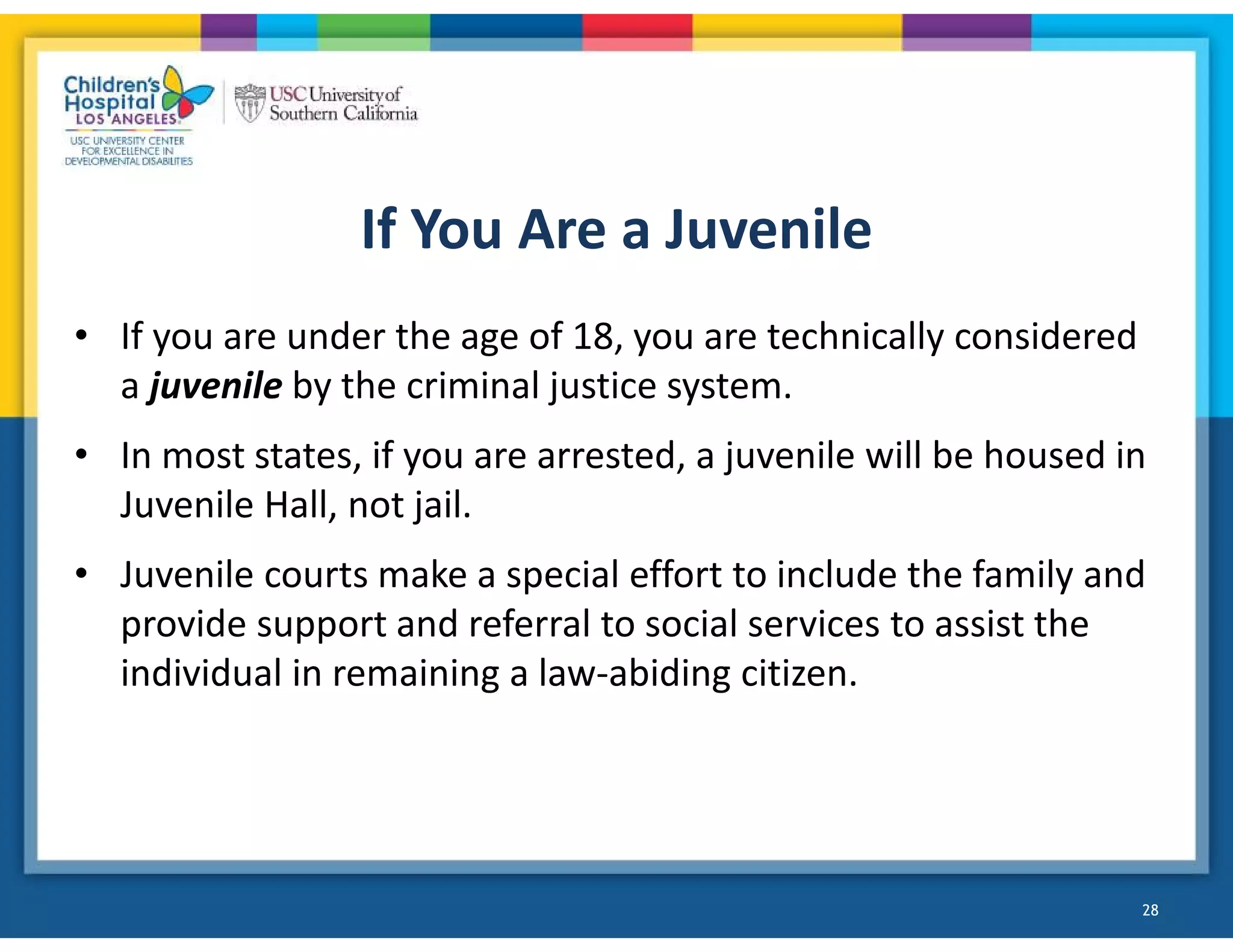 If You Are a Juvenile
• If you are under the age of 18, you are technically considered
a juvenile by the criminal justice system.
• In most states, if you are arrested, a juvenile will be housed in
Juvenile Hall, not jail.
• Juvenile courts make a special effort to include the family and
provide support and referral to social services to assist the
individual in remaining a law-abiding citizen.
28
 