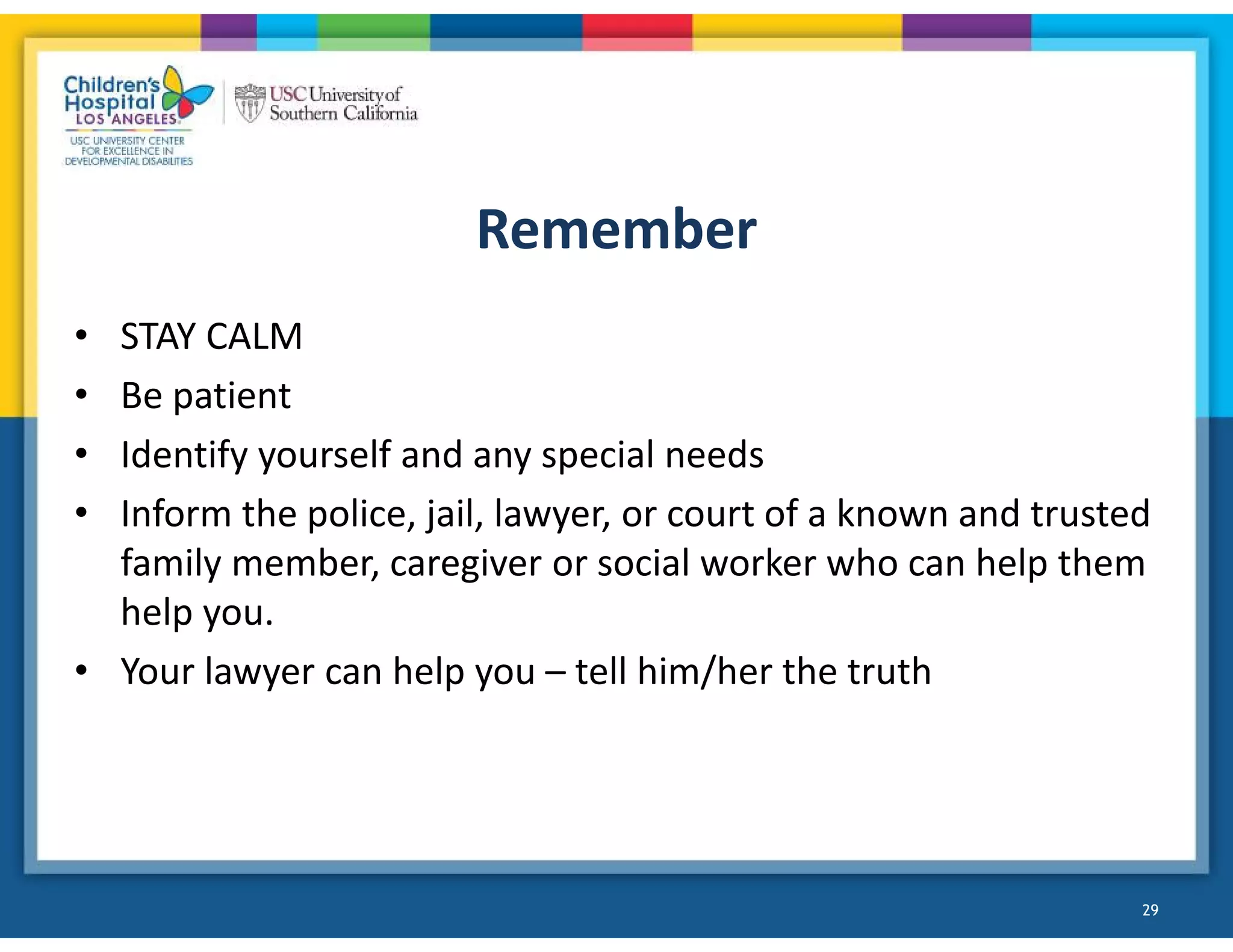 Remember
• STAY CALM
• Be patient
• Identify yourself and any special needs
• Inform the police, jail, lawyer, or court of a known and trusted
family member, caregiver or social worker who can help them
help you.
• Your lawyer can help you – tell him/her the truth
29
 